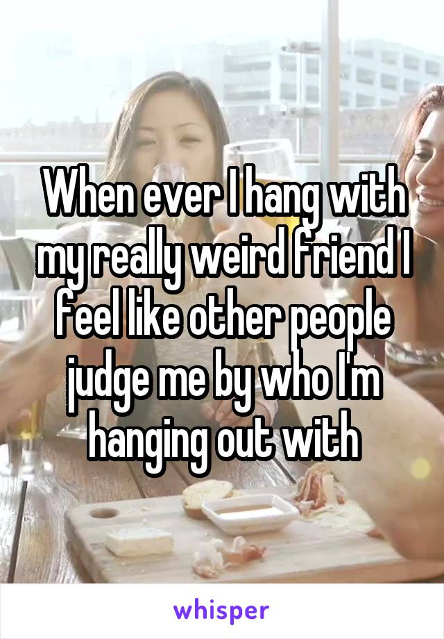 When ever I hang with my really weird friend I feel like other people judge me by who I'm hanging out with