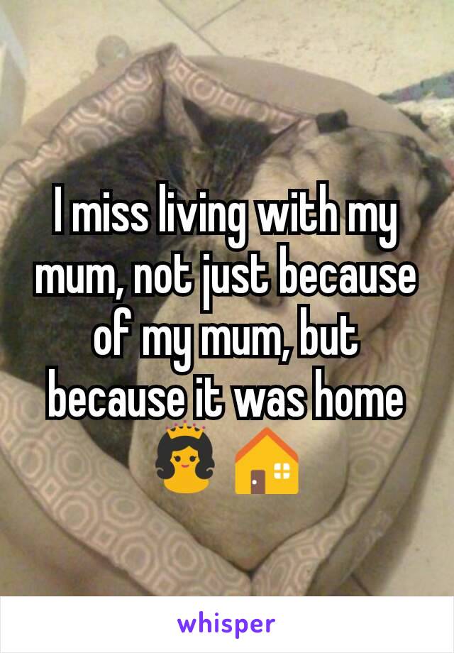 I miss living with my mum, not just because of my mum, but because it was home 👸🏠