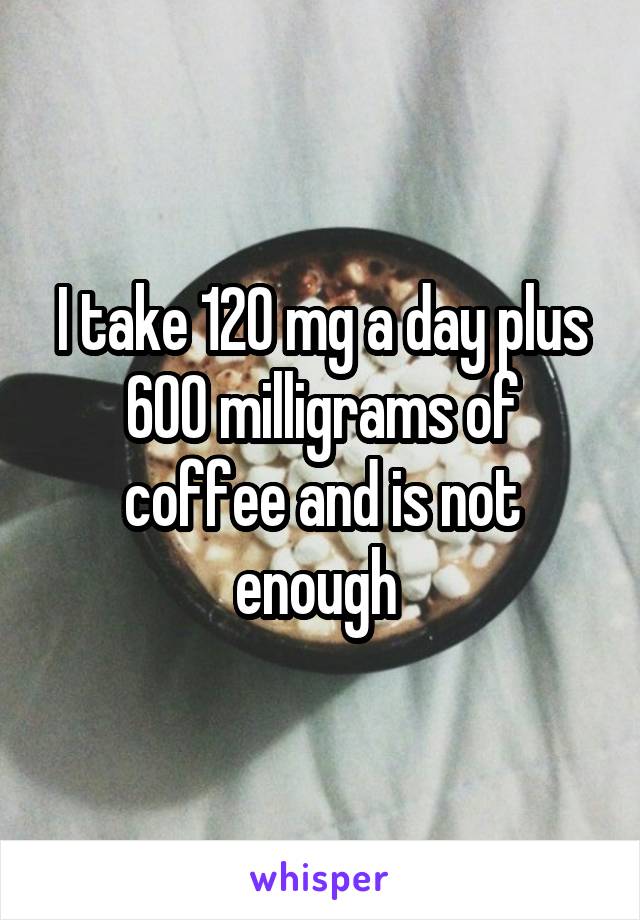 I take 120 mg a day plus 600 milligrams of coffee and is not enough 