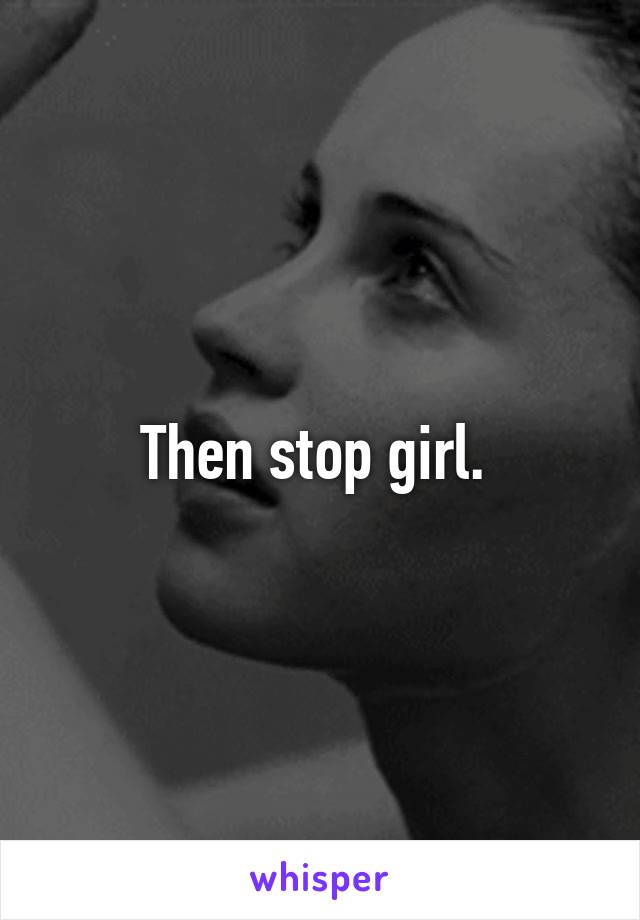 Then stop girl. 