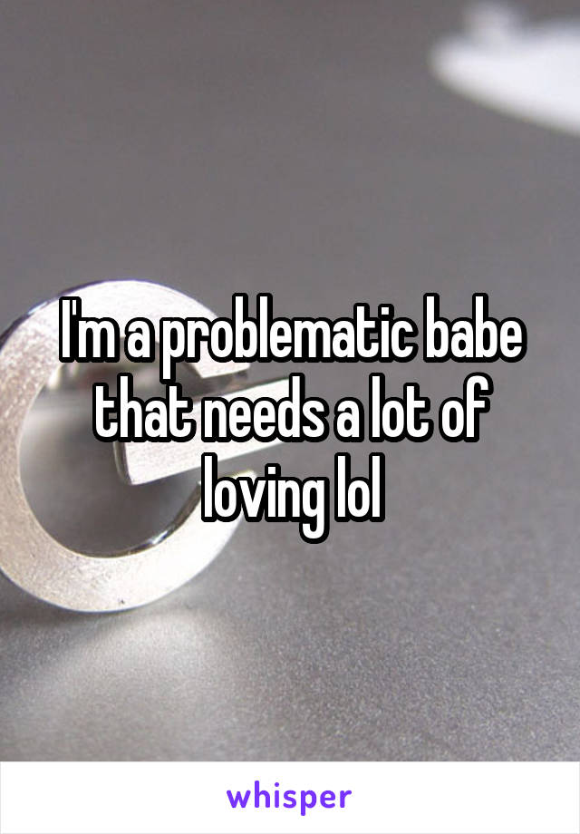 I'm a problematic babe that needs a lot of loving lol