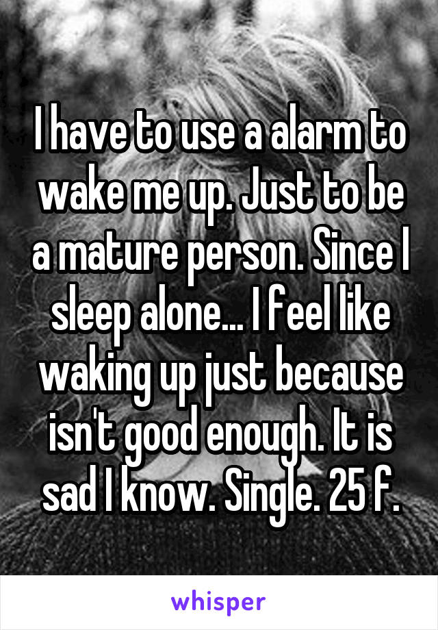 I have to use a alarm to wake me up. Just to be a mature person. Since I sleep alone... I feel like waking up just because isn't good enough. It is sad I know. Single. 25 f.