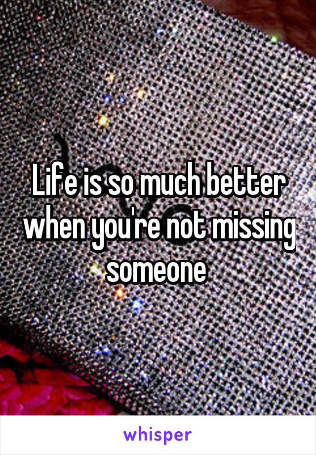 Life is so much better when you're not missing someone 
