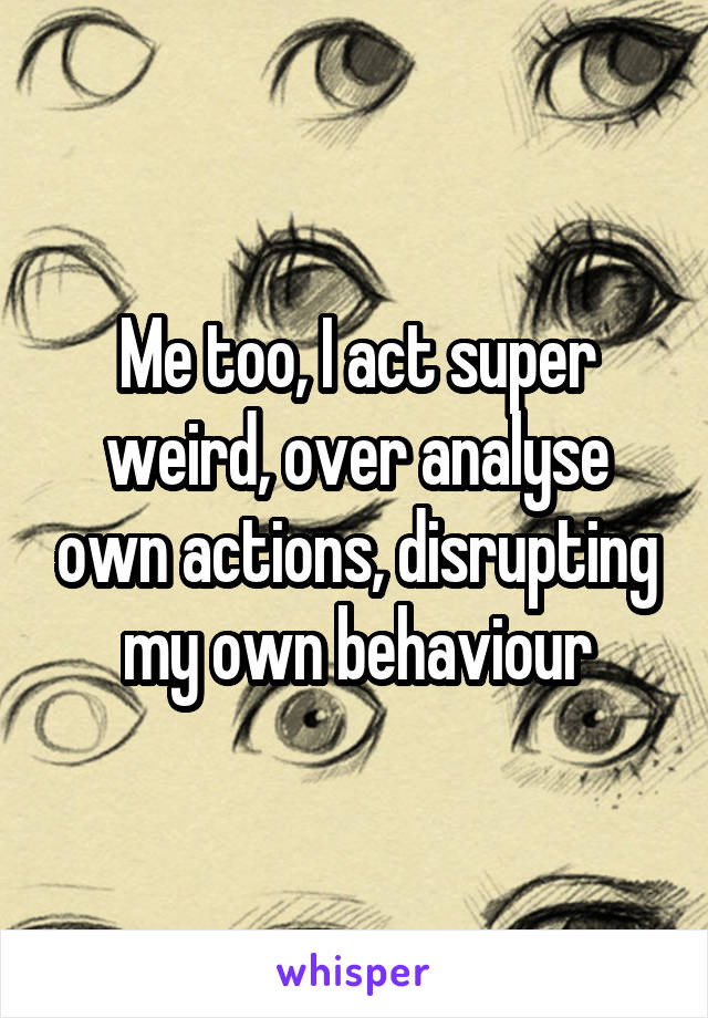 Me too, I act super weird, over analyse own actions, disrupting my own behaviour