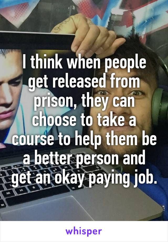 I think when people get released from prison, they can choose to take a course to help them be a better person and get an okay paying job.