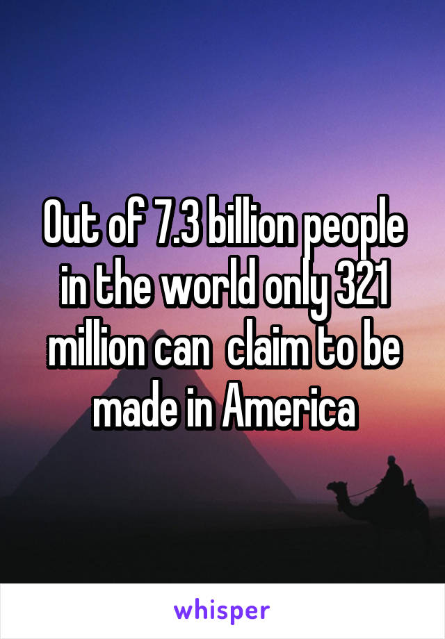 Out of 7.3 billion people in the world only 321 million can  claim to be made in America