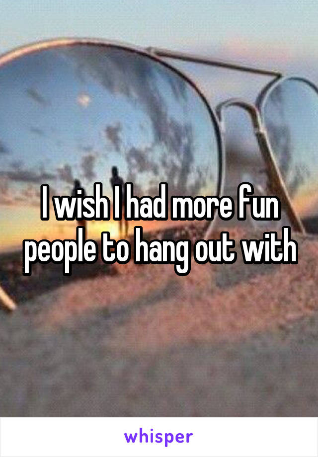 I wish I had more fun people to hang out with