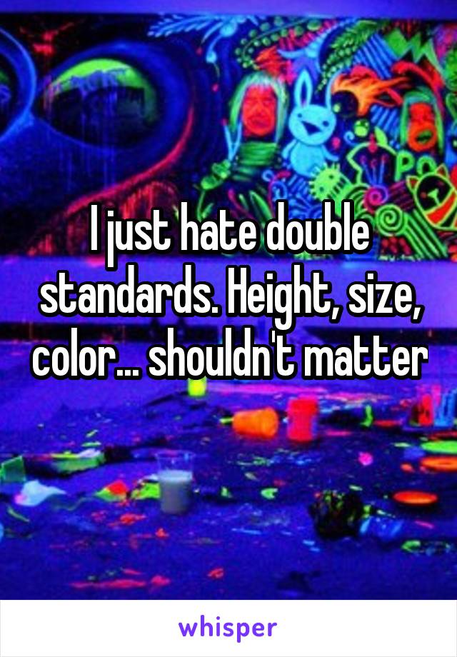 I just hate double standards. Height, size, color... shouldn't matter 