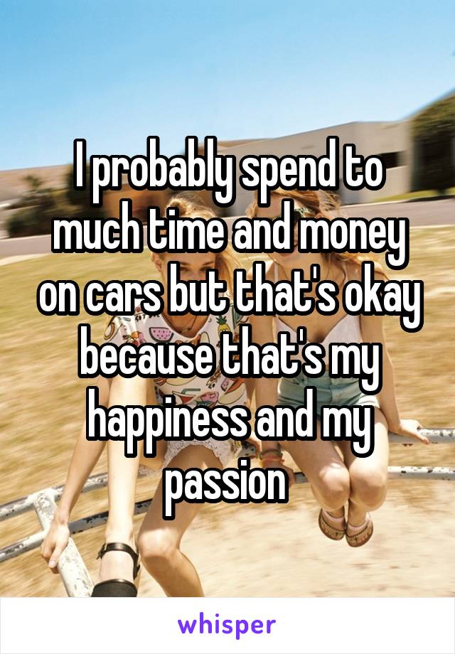 I probably spend to much time and money on cars but that's okay because that's my happiness and my passion 