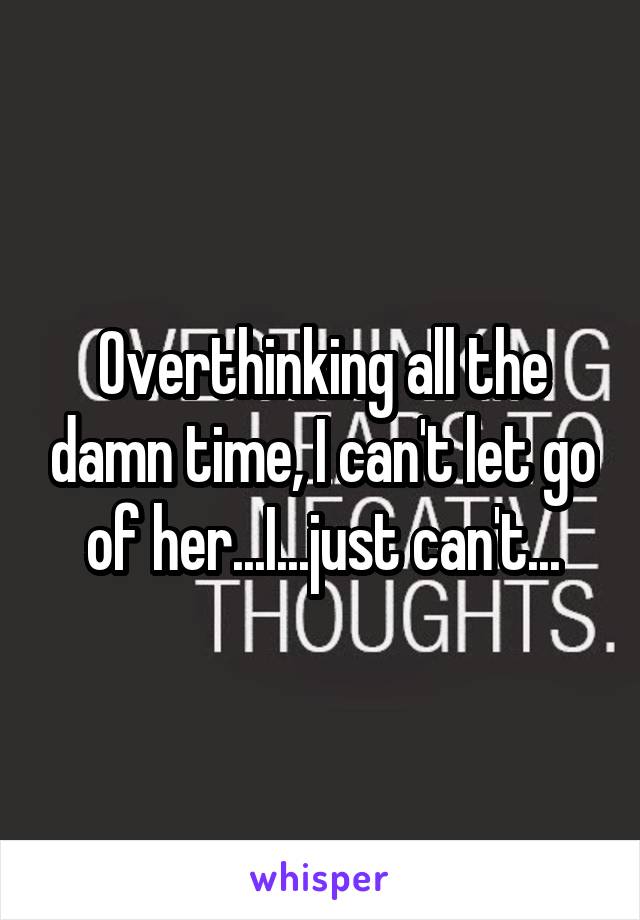 Overthinking all the damn time, I can't let go of her...I...just can't...