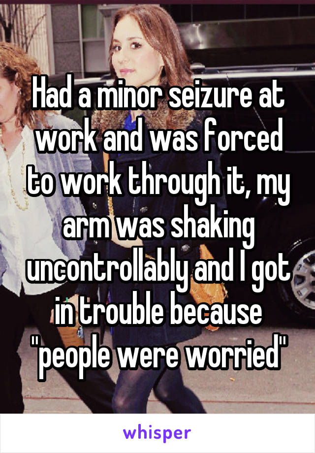 Had a minor seizure at work and was forced to work through it, my arm was shaking uncontrollably and I got in trouble because "people were worried"