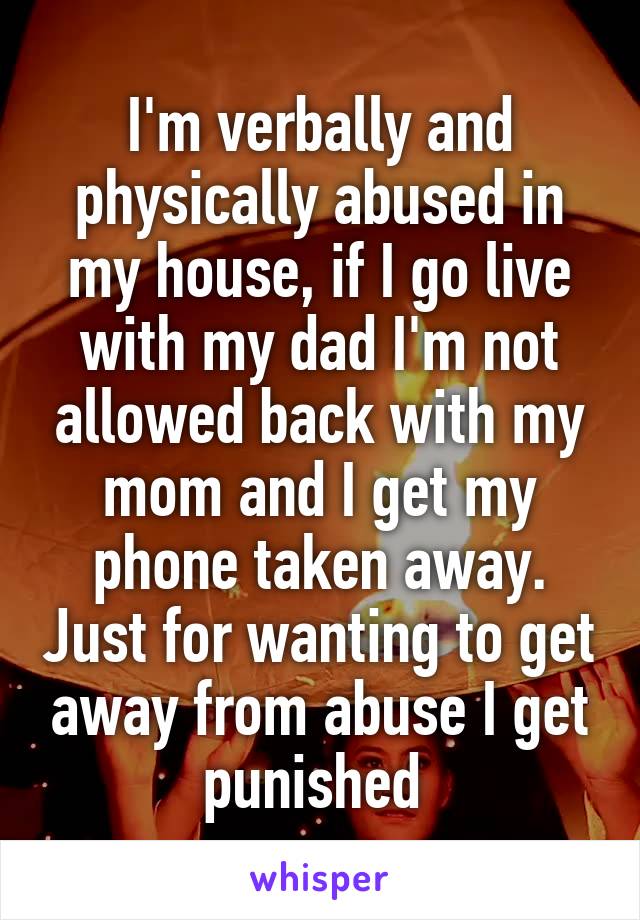 I'm verbally and physically abused in my house, if I go live with my dad I'm not allowed back with my mom and I get my phone taken away. Just for wanting to get away from abuse I get punished 