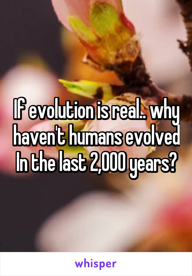 If evolution is real.. why haven't humans evolved In the last 2,000 years?