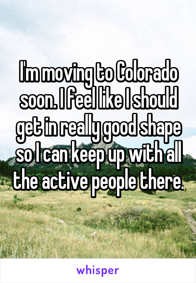 I'm moving to Colorado soon. I feel like I should get in really good shape so I can keep up with all the active people there. 