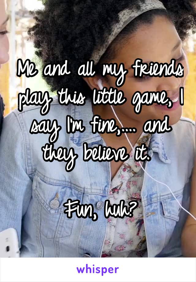 Me and all my friends play this little game, I say I'm fine,.... and they believe it. 

Fun, huh?