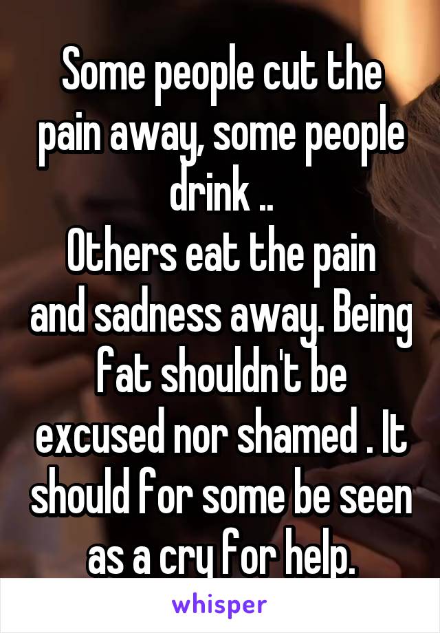 Some people cut the pain away, some people drink ..
Others eat the pain and sadness away. Being fat shouldn't be excused nor shamed . It should for some be seen as a cry for help.