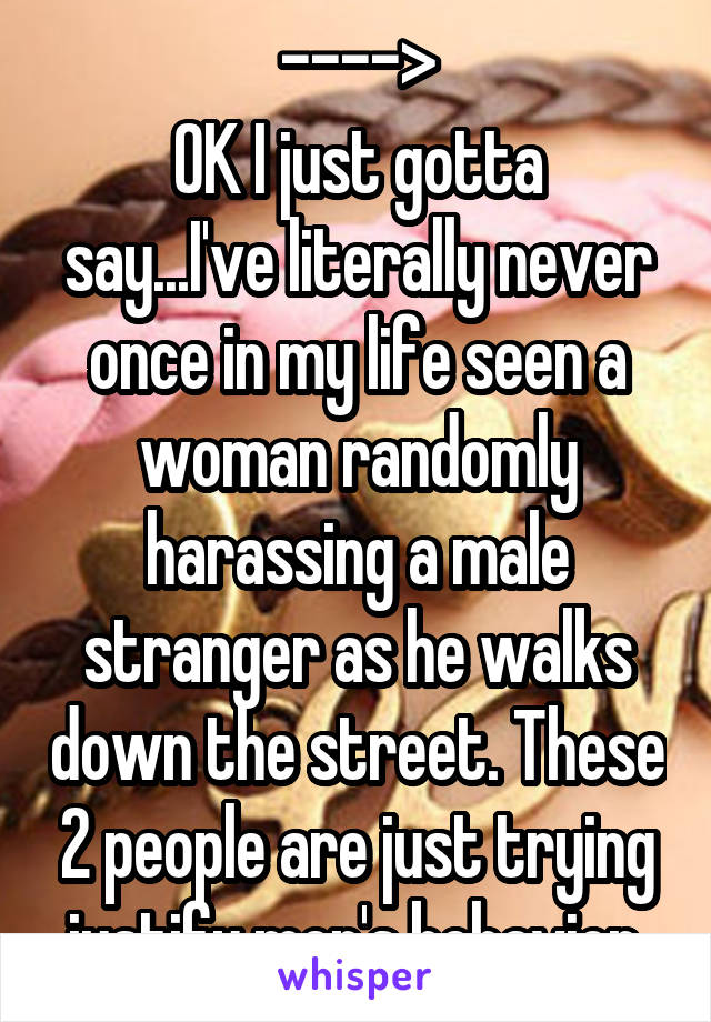 ---->
OK I just gotta say...I've literally never once in my life seen a woman randomly harassing a male stranger as he walks down the street. These 2 people are just trying justify men's behavior.