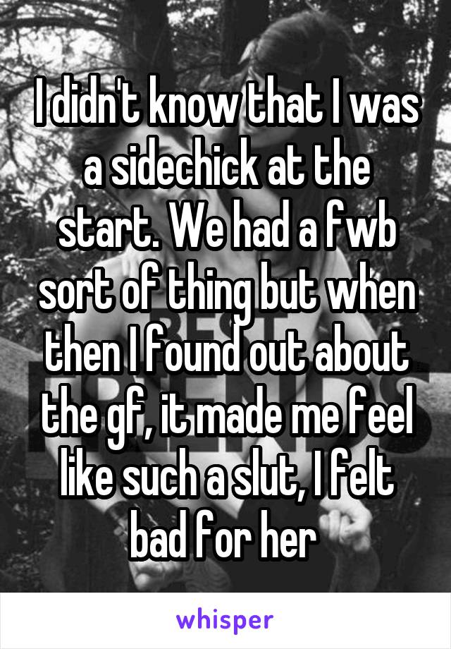I didn't know that I was a sidechick at the start. We had a fwb sort of thing but when then I found out about the gf, it made me feel like such a slut, I felt bad for her 