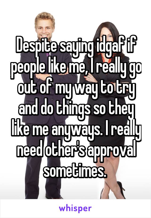 Despite saying idgaf if people like me, I really go out of my way to try and do things so they like me anyways. I really need other's approval sometimes. 