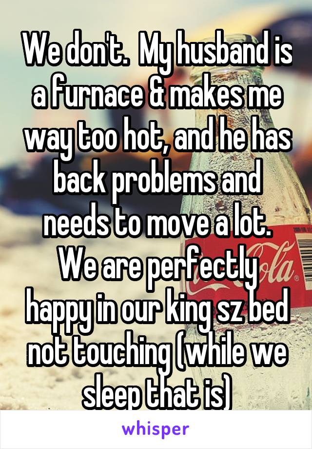 We don't.  My husband is a furnace & makes me way too hot, and he has back problems and needs to move a lot.
We are perfectly happy in our king sz bed not touching (while we sleep that is)