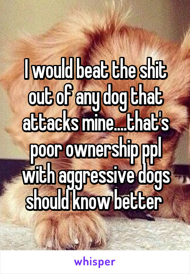 I would beat the shit out of any dog that attacks mine....that's poor ownership ppl with aggressive dogs should know better 