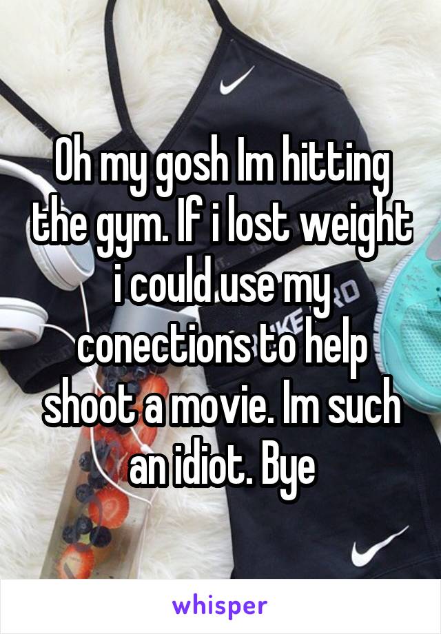 Oh my gosh Im hitting the gym. If i lost weight i could use my conections to help shoot a movie. Im such an idiot. Bye