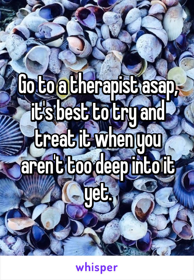 Go to a therapist asap, it's best to try and treat it when you aren't too deep into it yet.