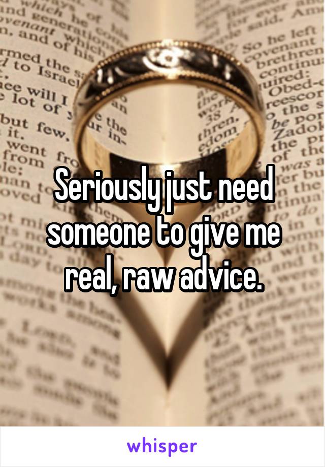 Seriously just need someone to give me real, raw advice.