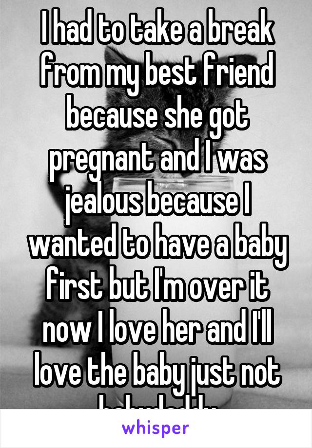 I had to take a break from my best friend because she got pregnant and I was jealous because I wanted to have a baby first but I'm over it now I love her and I'll love the baby just not babydaddy