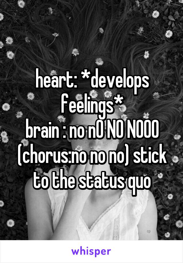 heart: *develops feelings*
brain : no nO NO NOOO (chorus:no no no) stick to the status quo