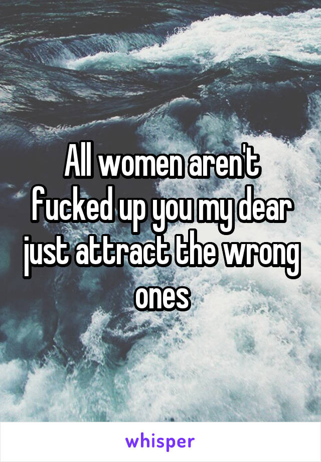 All women aren't fucked up you my dear just attract the wrong ones