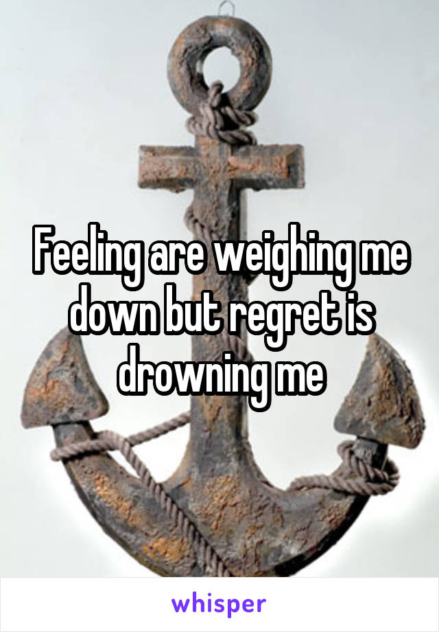 Feeling are weighing me down but regret is drowning me
