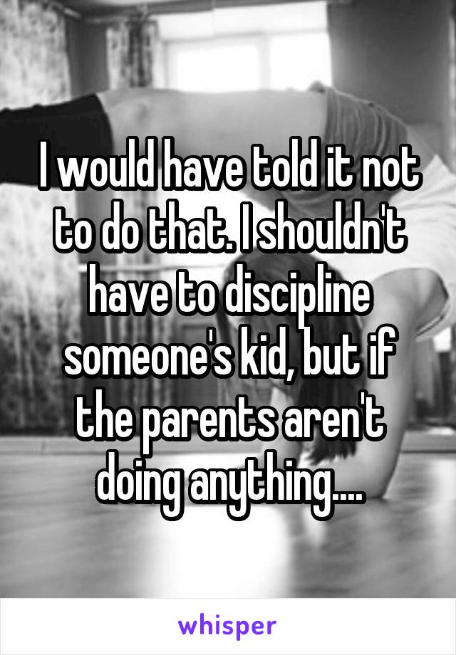 I would have told it not to do that. I shouldn't have to discipline someone's kid, but if the parents aren't doing anything....