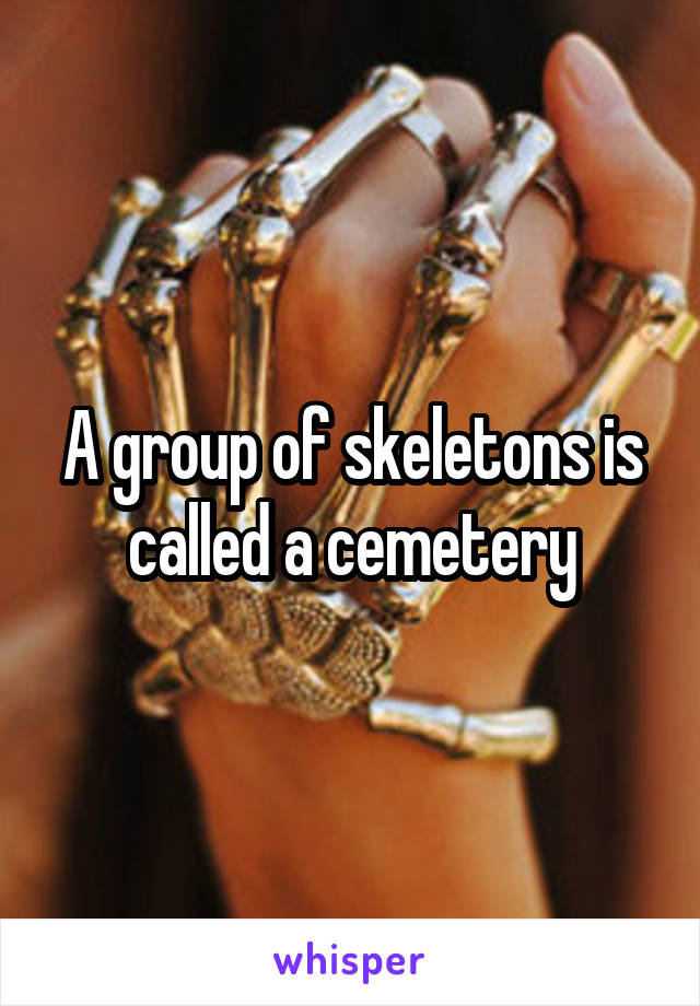 A group of skeletons is called a cemetery