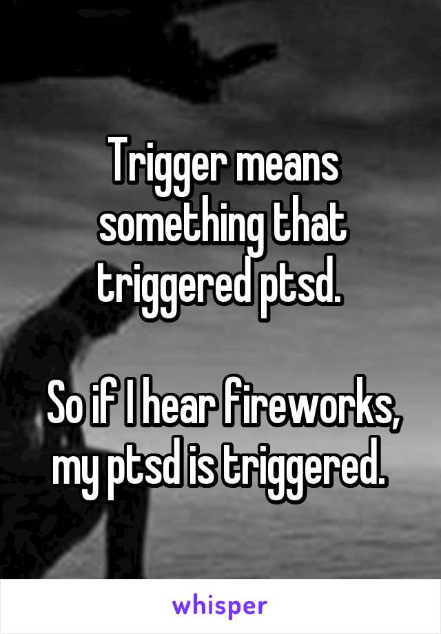 Trigger means something that triggered ptsd. 

So if I hear fireworks, my ptsd is triggered. 