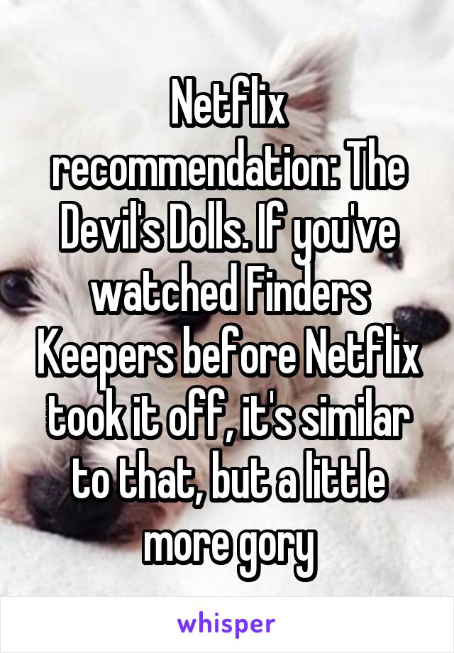 Netflix recommendation: The Devil's Dolls. If you've watched Finders Keepers before Netflix took it off, it's similar to that, but a little more gory