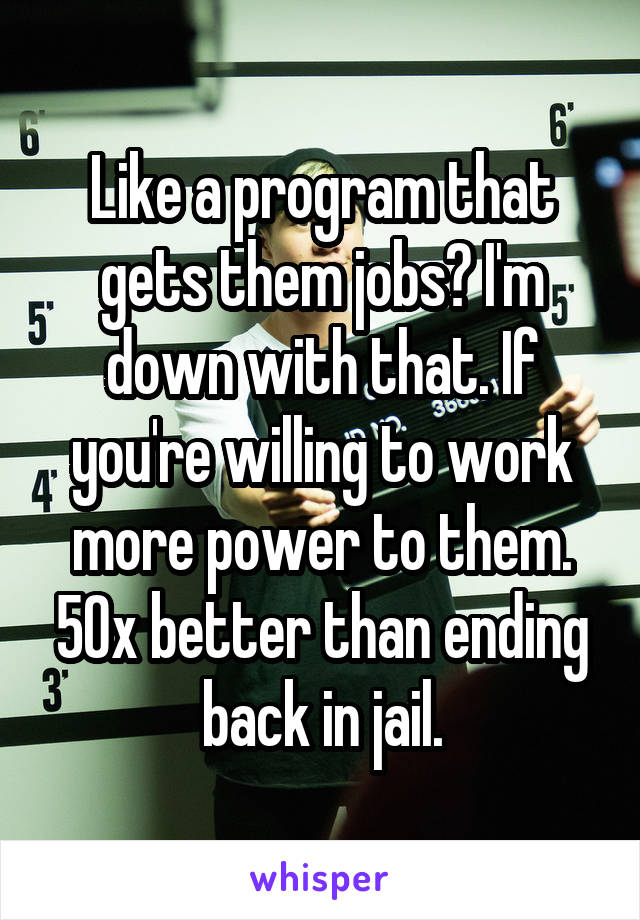 Like a program that gets them jobs? I'm down with that. If you're willing to work more power to them. 50x better than ending back in jail.