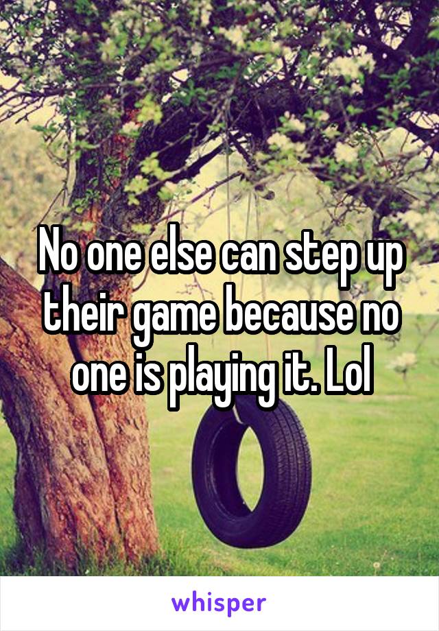 No one else can step up their game because no one is playing it. Lol