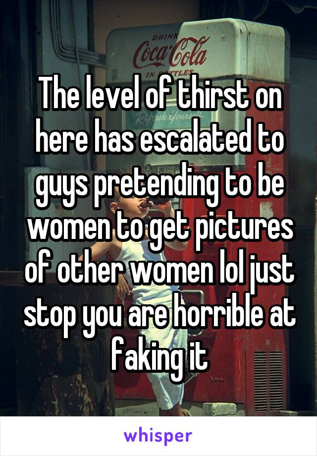 The level of thirst on here has escalated to guys pretending to be women to get pictures of other women lol just stop you are horrible at faking it