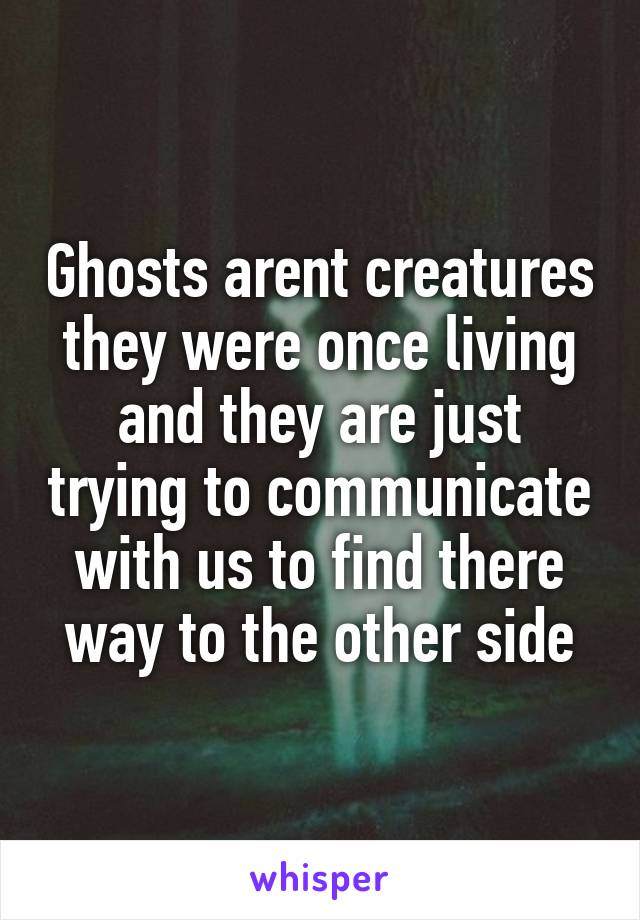 Ghosts arent creatures they were once living and they are just trying to communicate with us to find there way to the other side