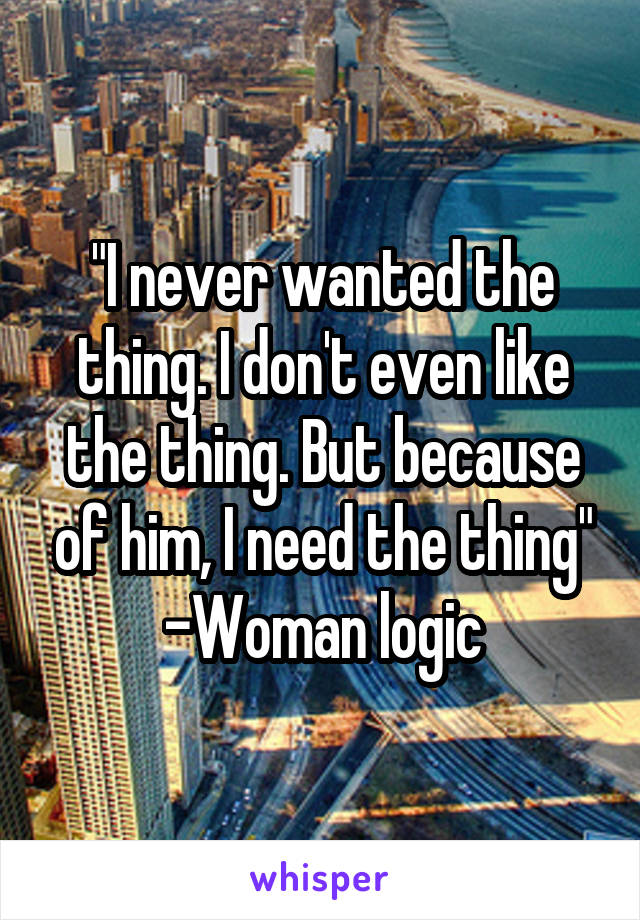 "I never wanted the thing. I don't even like the thing. But because of him, I need the thing"
-Woman logic