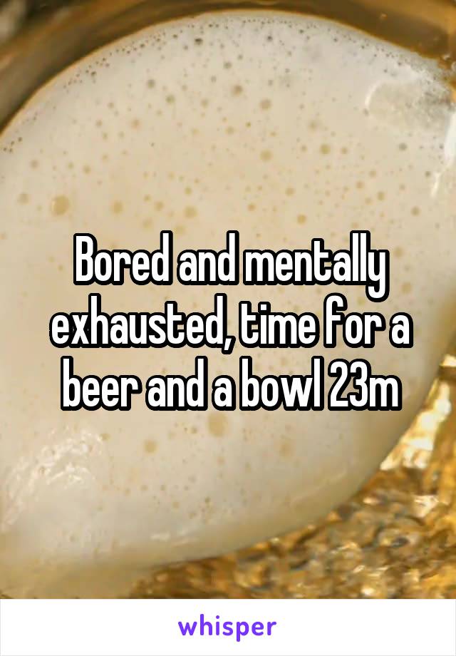 Bored and mentally exhausted, time for a beer and a bowl 23m