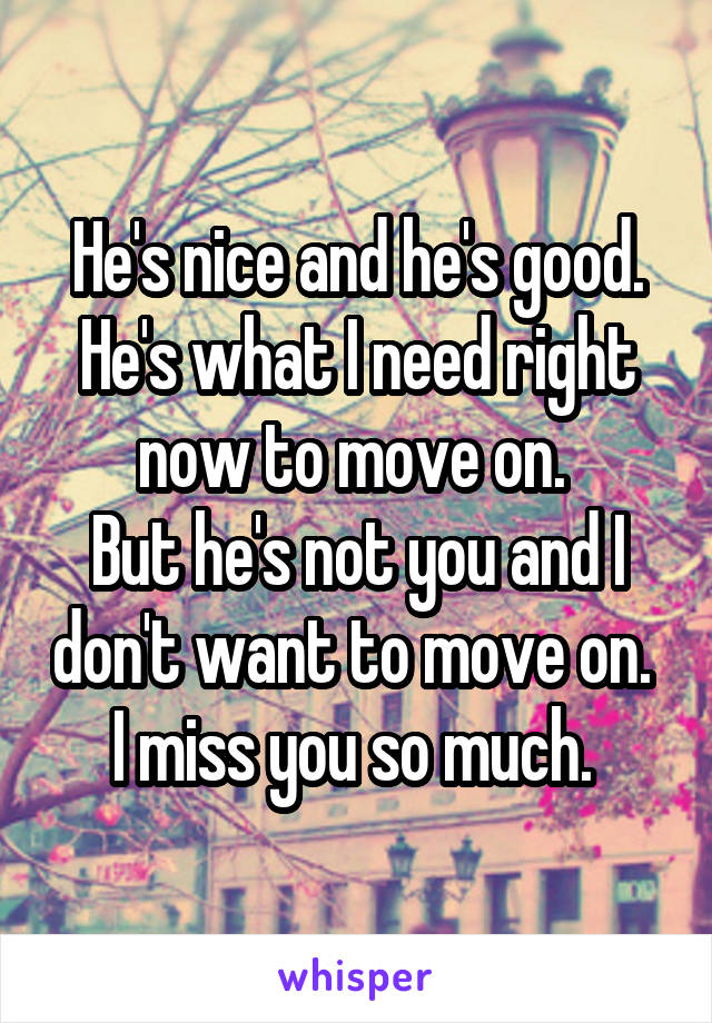 He's nice and he's good. He's what I need right now to move on. 
But he's not you and I don't want to move on. 
I miss you so much. 
