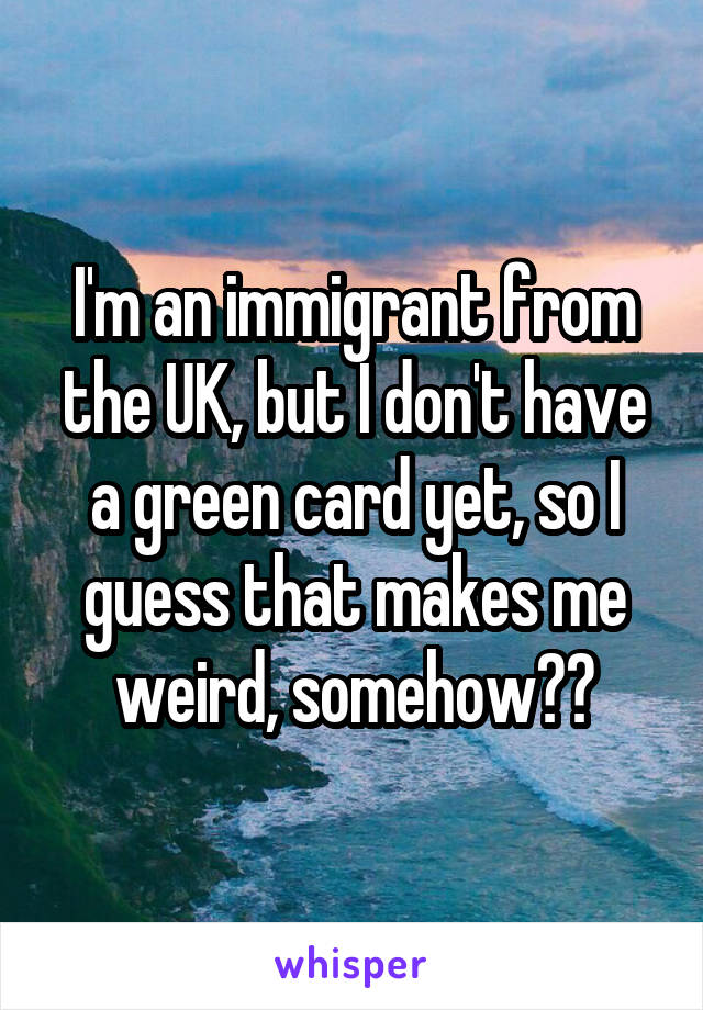 I'm an immigrant from the UK, but I don't have a green card yet, so I guess that makes me weird, somehow??