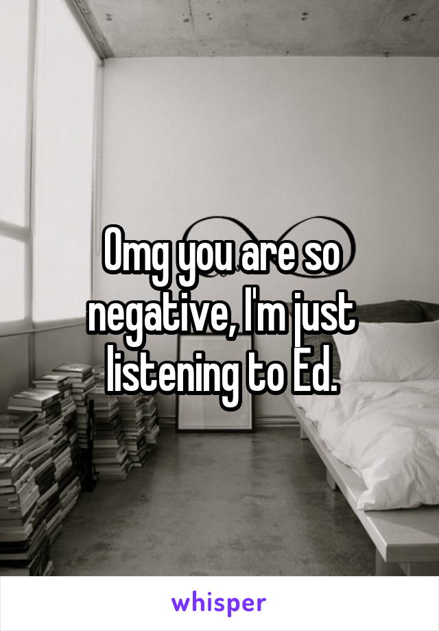 Omg you are so negative, I'm just listening to Ed.