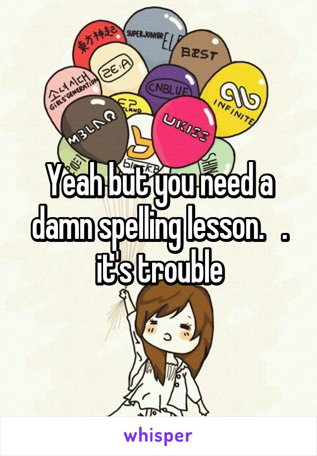 Yeah but you need a damn spelling lesson.   . it's trouble