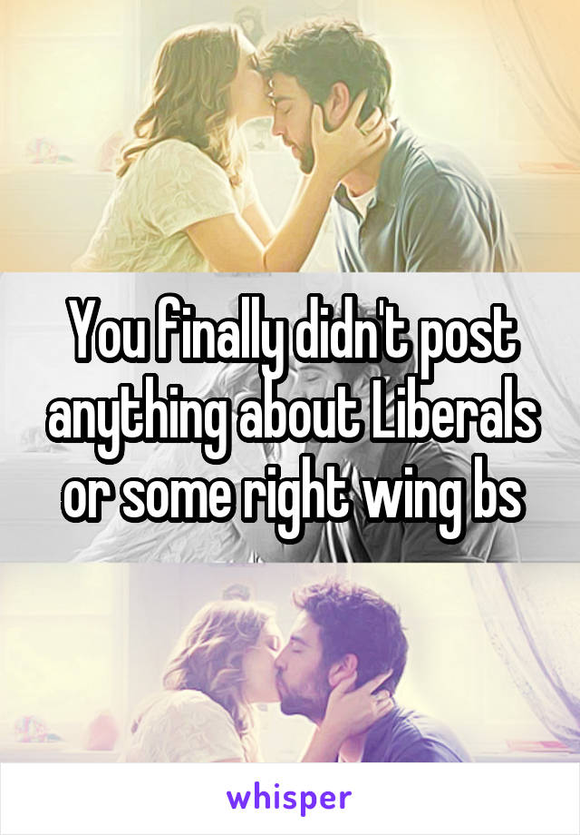 You finally didn't post anything about Liberals or some right wing bs