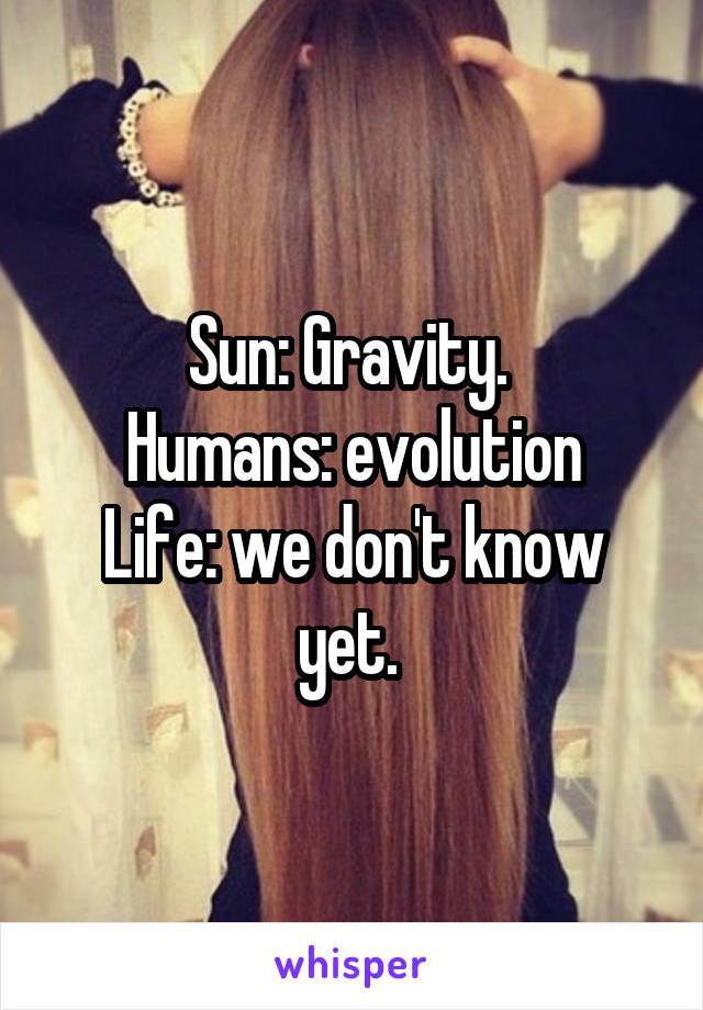 Sun: Gravity. 
Humans: evolution
Life: we don't know yet. 