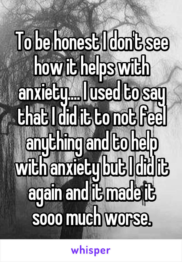 To be honest I don't see how it helps with anxiety.... I used to say that I did it to not feel anything and to help with anxiety but I did it again and it made it sooo much worse.