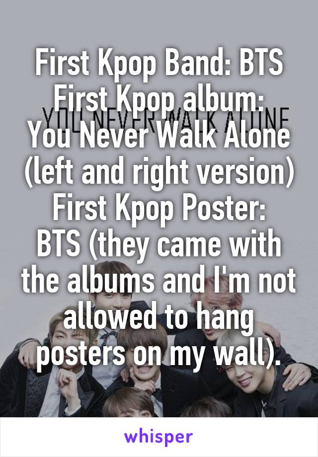 First Kpop Band: BTS
First Kpop album: You Never Walk Alone (left and right version)
First Kpop Poster: BTS (they came with the albums and I'm not allowed to hang posters on my wall).
